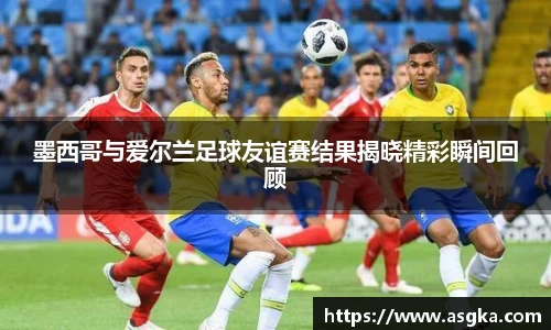 墨西哥与爱尔兰足球友谊赛结果揭晓精彩瞬间回顾