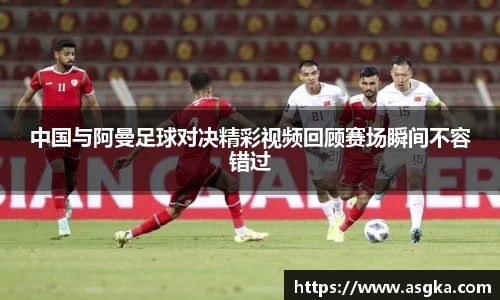 中国与阿曼足球对决精彩视频回顾赛场瞬间不容错过