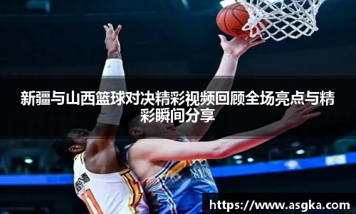 新疆与山西篮球对决精彩视频回顾全场亮点与精彩瞬间分享