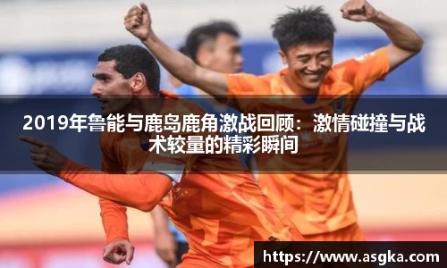 2019年鲁能与鹿岛鹿角激战回顾：激情碰撞与战术较量的精彩瞬间
