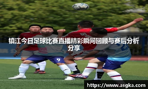 镇江今日足球比赛直播精彩瞬间回顾与赛后分析分享