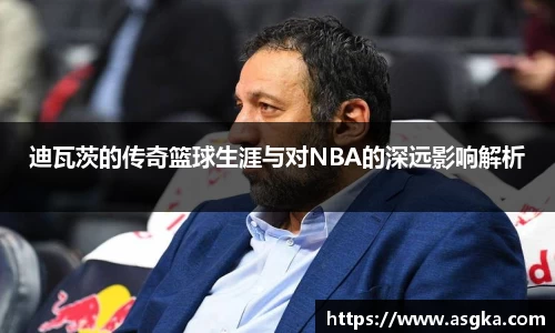 迪瓦茨的传奇篮球生涯与对NBA的深远影响解析