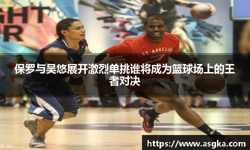 保罗与吴悠展开激烈单挑谁将成为篮球场上的王者对决
