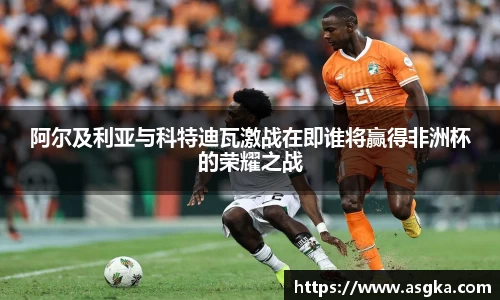 阿尔及利亚与科特迪瓦激战在即谁将赢得非洲杯的荣耀之战