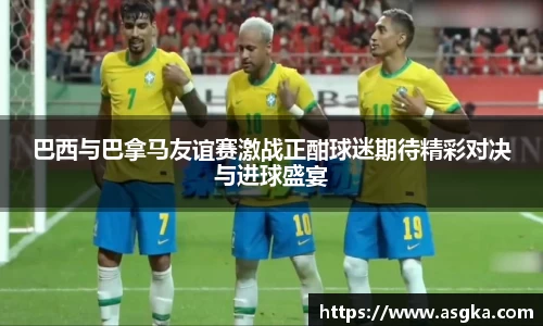 巴西与巴拿马友谊赛激战正酣球迷期待精彩对决与进球盛宴
